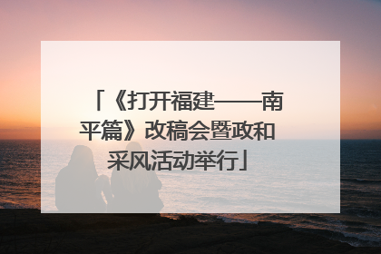 《打开福建——南平篇》改稿会暨政和采风活动举行
