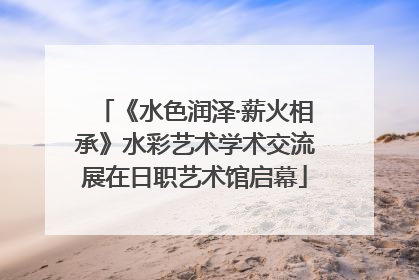 《水色润泽·薪火相承》水彩艺术学术交流展在日职艺术馆启幕