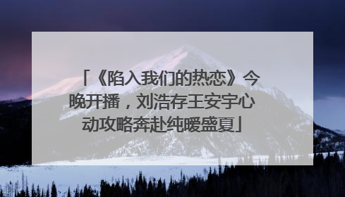 《陷入我们的热恋》今晚开播，刘浩存王安宇心动攻略奔赴纯暧盛夏