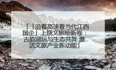「沿着高速看当代江西国企」上饶文旅绘新卷：古韵潮玩与生态共舞 激活文旅产业新动能
