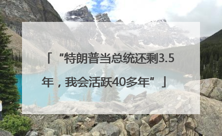 “特朗普当总统还剩3.5年，我会活跃40多年”