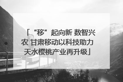 “移”起向新 数智兴农 甘肃移动以科技助力天水樱桃产业再升级