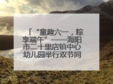 “童趣六一，粽享端午”——海阳市二十里店镇中心幼儿园举行双节同庆活动
