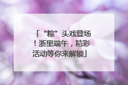 “粽”头戏登场！浙里端午，精彩活动等你来解锁