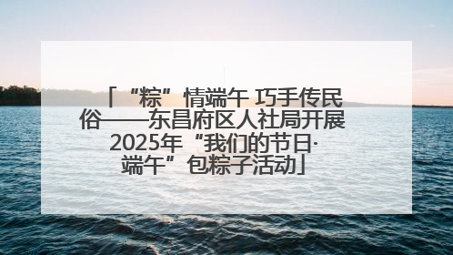 “粽”情端午 巧手传民俗——东昌府区人社局开展2025年“我们的节日·端午”包粽子活动