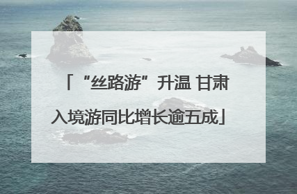 “丝路游”升温 甘肃入境游同比增长逾五成