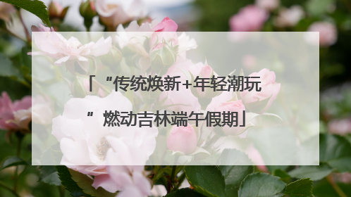 “传统焕新+年轻潮玩”燃动吉林端午假期