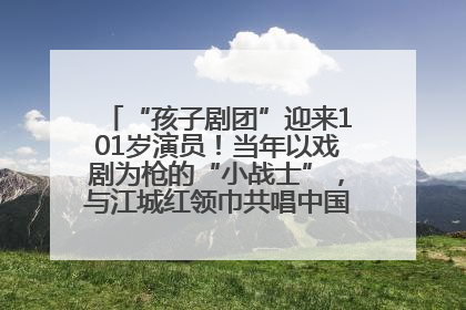 “孩子剧团”迎来101岁演员！当年以戏剧为枪的“小战士”，与江城红领巾共唱中国少年先锋队队歌