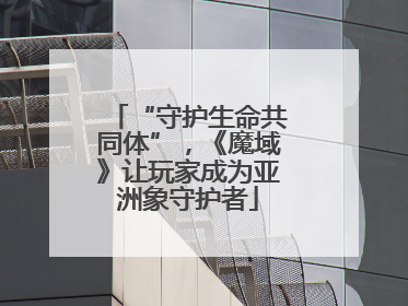“守护生命共同体”，《魔域》让玩家成为亚洲象守护者