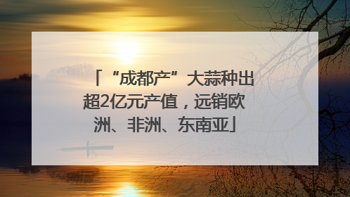 “成都产”大蒜种出超2亿元产值，远销欧洲、非洲、东南亚
