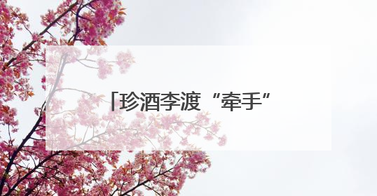 珍酒李渡“牵手”姚安娜，开启白酒“申遗”新征程