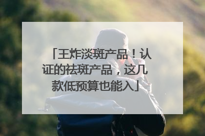 王炸淡斑产品！认证的祛斑产品，这几款低预算也能入