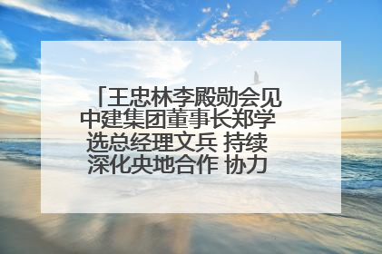 王忠林李殿勋会见中建集团董事长郑学选总经理文兵 持续深化央地合作 协力推动支点建设