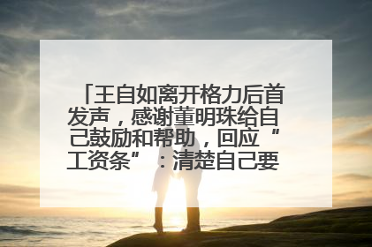 王自如离开格力后首发声，感谢董明珠给自己鼓励和帮助，回应“工资条”：清楚自己要什么，工资条不重要