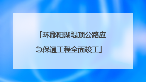 环鄱阳湖堤顶公路应急保通工程全面竣工