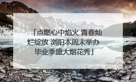 点燃心中焰火 青春灿烂绽放 浏阳本周末举办毕业季盛大烟花秀