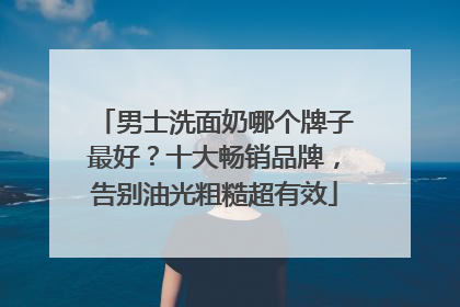 男士洗面奶哪个牌子最好？十大畅销品牌，告别油光粗糙超有效