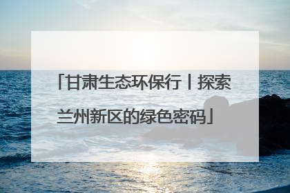 甘肃生态环保行丨探索兰州新区的绿色密码