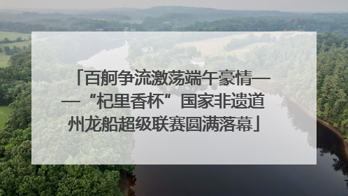 百舸争流激荡端午豪情——“杞里香杯”国家非遗道州龙船超级联赛圆满落幕
