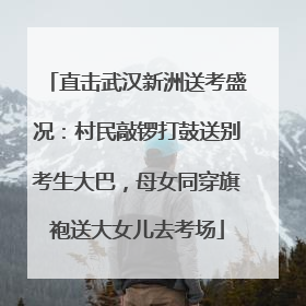 直击武汉新洲送考盛况：村民敲锣打鼓送别考生大巴，母女同穿旗袍送大女儿去考场