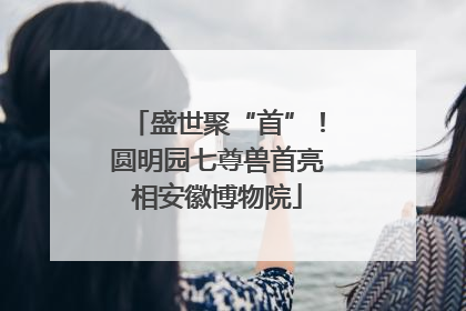 盛世聚“首”！圆明园七尊兽首亮相安徽博物院