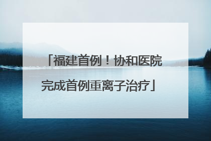 福建首例！协和医院完成首例重离子治疗