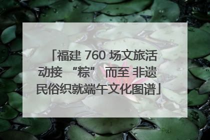 福建 760 场文旅活动接 “粽” 而至 非遗民俗织就端午文化图谱