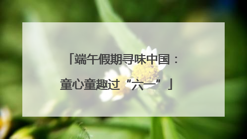 端午假期寻味中国：童心童趣过“六一”