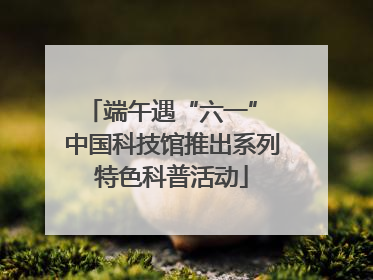 端午遇“六一” 中国科技馆推出系列特色科普活动