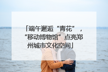 端午邂逅“青花”，“移动博物馆”点亮郑州城市文化空间