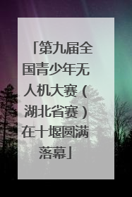 第九届全国青少年无人机大赛（湖北省赛）在十堰圆满落幕