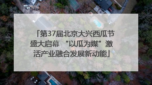 第37届北京大兴西瓜节盛大启幕 “以瓜为媒”激活产业融合发展新动能