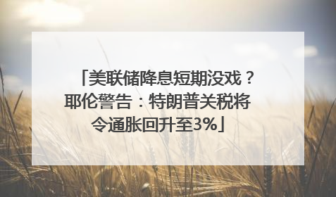 美联储降息短期没戏？耶伦警告：特朗普关税将令通胀回升至3%