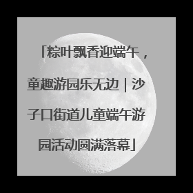 粽叶飘香迎端午，童趣游园乐无边｜沙子口街道儿童端午游园活动圆满落幕