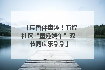 粽香伴童趣！五福社区“童趣端午”双节同庆乐融融