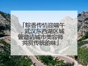 粽香传情迎端午，武汉东西湖区城管邀请城市美容师共赏传统韵味