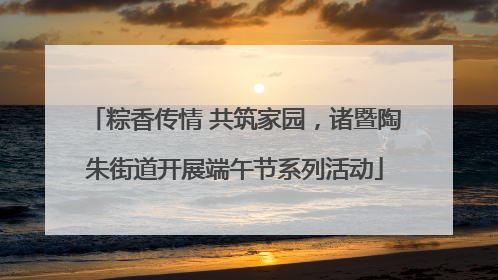 粽香传情 共筑家园，诸暨陶朱街道开展端午节系列活动