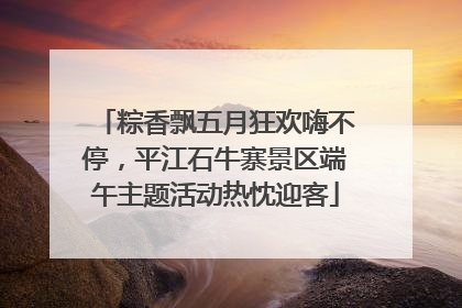 粽香飘五月狂欢嗨不停，平江石牛寨景区端午主题活动热忱迎客
