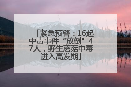 紧急预警：16起中毒事件“放倒”47人，野生蘑菇中毒进入高发期