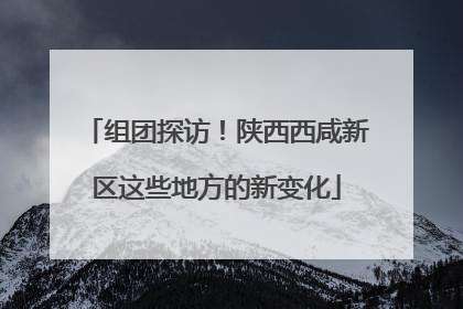 组团探访！陕西西咸新区这些地方的新变化