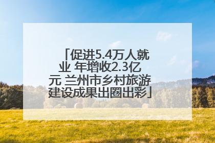 促进5.4万人就业 年增收2.3亿元 兰州市乡村旅游建设成果出圈出彩