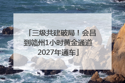 三级共建破局！会昌到赣州1小时黄金通道2027年通车