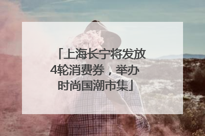 上海长宁将发放4轮消费券，举办时尚国潮市集