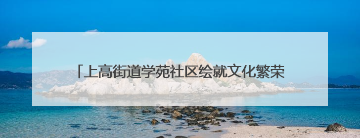上高街道学苑社区绘就文化繁荣新图景·共筑幸福和谐新家园