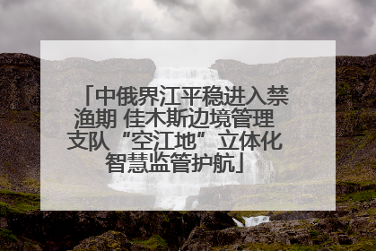 中俄界江平稳进入禁渔期 佳木斯边境管理支队“空江地”立体化智慧监管护航
