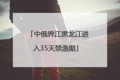 中俄界江黑龙江进入35天禁渔期