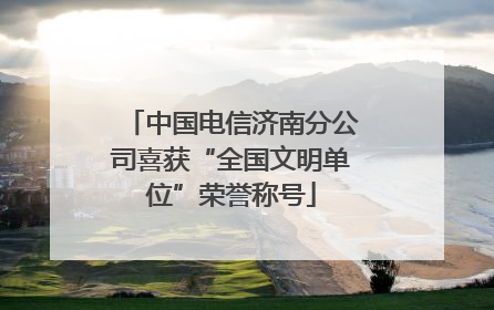 中国电信济南分公司喜获“全国文明单位”荣誉称号