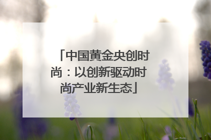 中国黄金央创时尚：以创新驱动时尚产业新生态