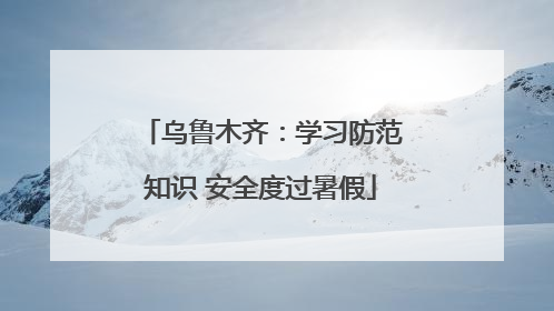 乌鲁木齐：学习防范知识 安全度过暑假