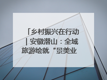 乡村振兴在行动｜安徽潜山：全域旅游绘就“景美业兴民富”新画卷